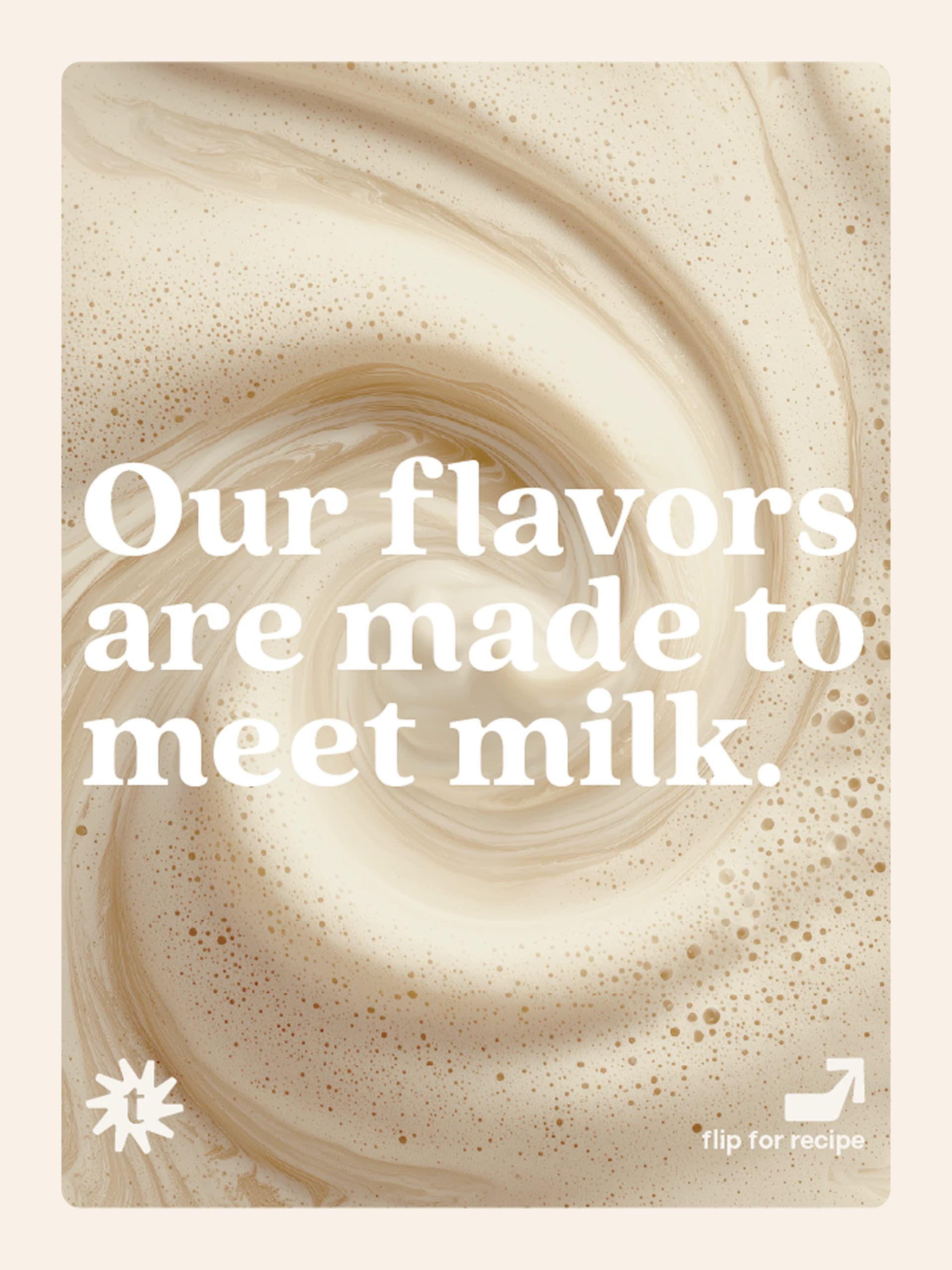 A swirl of frothed milk under the line "Our flavors are made to meet milk.", with a "flip for recipe" arrow.